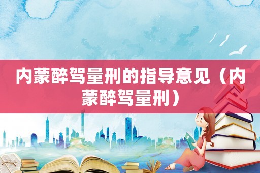 内蒙醉驾量刑的指导意见（内蒙醉驾量刑）