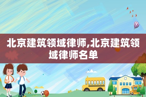 北京建筑领域律师,北京建筑领域律师名单 北京建筑领域律师,北京建筑领域律师名单
