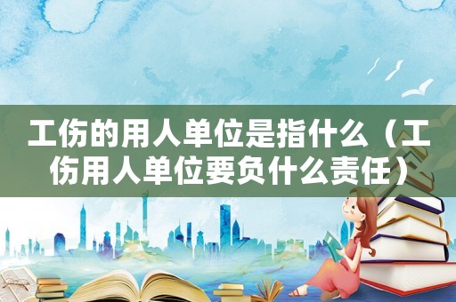 工伤的用人单位是指什么(工伤用人单位要负什么责任) 工伤的用人单位是指什么(工伤用人单位要负什么责任)