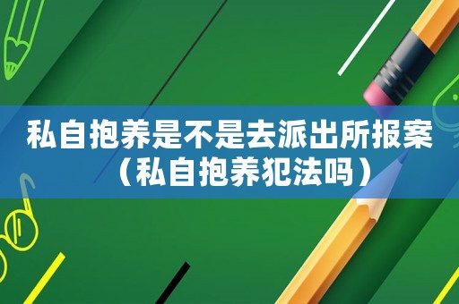 私自抱养是不是去派出所报案(私自抱养犯法吗) 私自抱养是不是去派出所报案(私自抱养犯法吗)