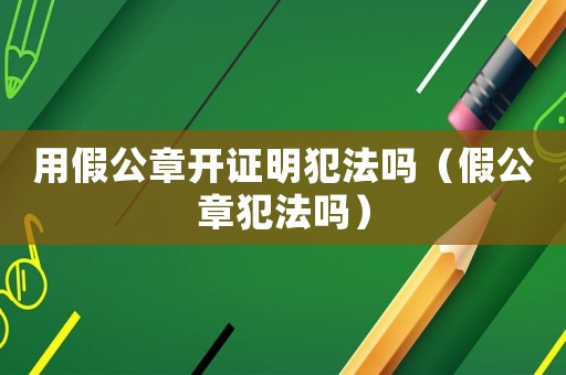 用假公章开证明犯法吗（假公章犯法吗）