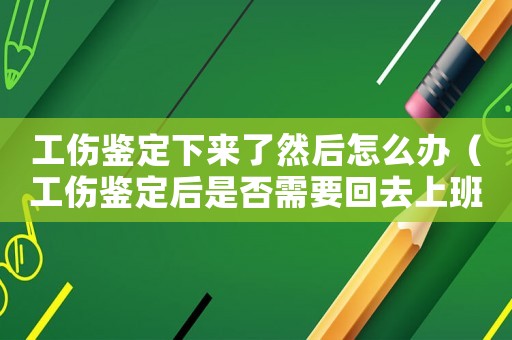 工伤鉴定下来了然后怎么办(工伤鉴定后是否需要回去上班) 工伤鉴定下来了然后怎么办(工伤鉴定后是否需要回去上班)