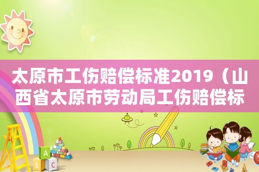 太原市工伤赔偿标准2019(山西省太原市劳动局工伤赔偿标准) 太原市工伤赔偿标准2019(山西省太原市劳动局工伤赔偿标准)