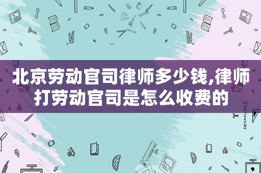 北京劳动官司律师多少钱,律师打劳动官司是怎么收费的