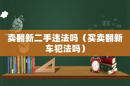 卖翻新二手违法吗(买卖翻新车犯法吗) 卖翻新二手违法吗(买卖翻新车犯法吗)