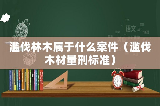 滥伐林木属于什么案件(滥伐木材量刑标准) 滥伐林木属于什么案件(滥伐木材量刑标准)