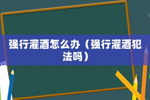 强行灌酒怎么办（强行灌酒犯法吗）