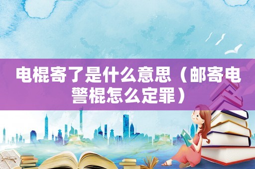 电棍寄了是什么意思（邮寄电警棍怎么定罪）