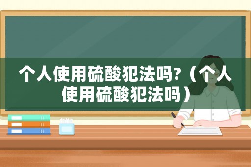 个人使用硫酸犯法吗?（个人使用硫酸犯法吗）
