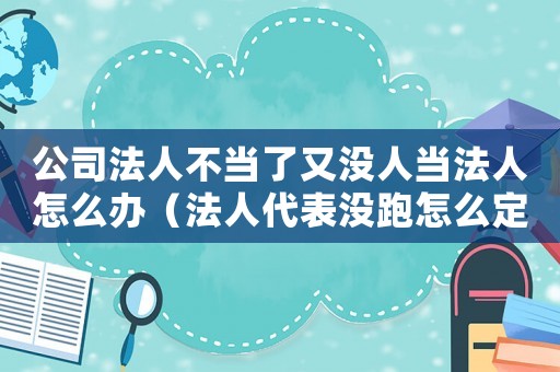 公司法人不当了又没人当法人怎么办(法人代表没跑怎么定罪) 公司法人不当了又没人当法人怎么办(法人代表没跑怎么定罪)