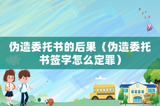 伪造委托书的后果(伪造委托书签字怎么定罪) 伪造委托书的后果(伪造委托书签字怎么定罪)