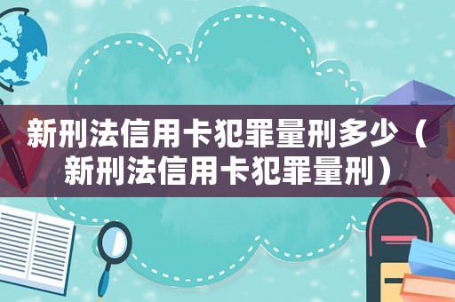 新刑法信用卡犯罪量刑多少(新刑法信用卡犯罪量刑) 新刑法信用卡犯罪量刑多少(新刑法信用卡犯罪量刑)