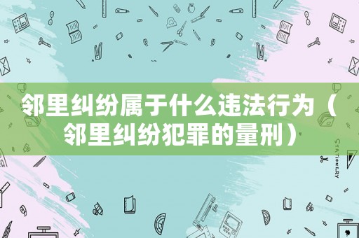 邻里纠纷属于什么违法行为(邻里纠纷犯罪的量刑) 邻里纠纷属于什么违法行为(邻里纠纷犯罪的量刑)