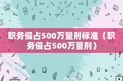 职务侵占500万量刑标准(职务侵占500万量刑) 职务侵占500万量刑标准(职务侵占500万量刑)