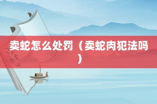卖蛇怎么处罚（卖蛇肉犯法吗）