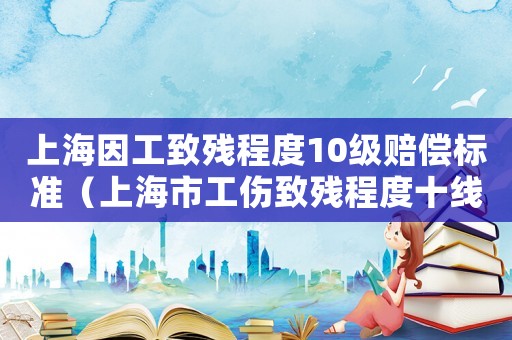 上海因工致残程度10级赔偿标准（上海市工伤致残程度十线如何备付）