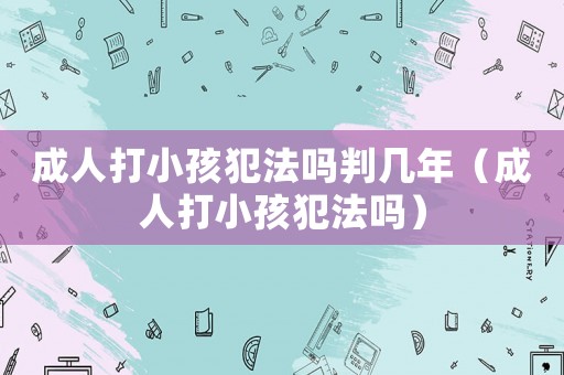 成人打小孩犯法吗判几年（成人打小孩犯法吗）