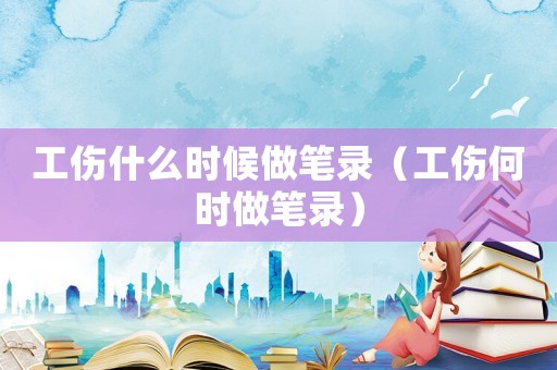 工伤什么时候做笔录（工伤何时做笔录）