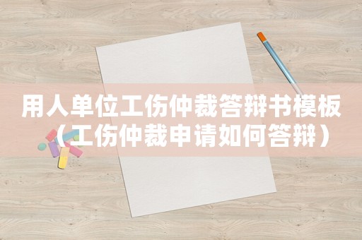 用人单位工伤仲裁答辩书模板（工伤仲裁申请如何答辩）