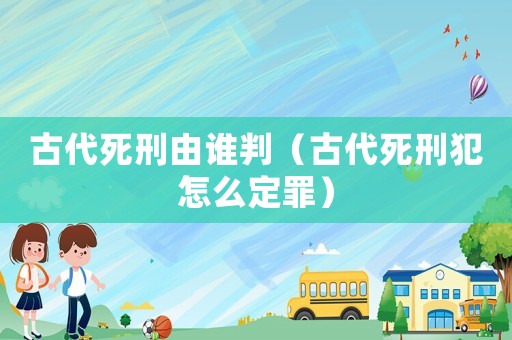 古代死刑由谁判（古代死刑犯怎么定罪）