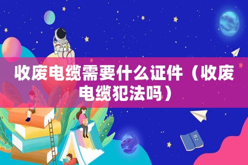 收废电缆需要什么证件(收废电缆犯法吗) 收废电缆需要什么证件(收废电缆犯法吗)