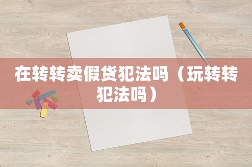 在转转卖假货犯法吗（玩转转犯法吗）