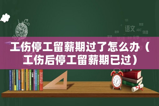 工伤停工留薪期过了怎么办（工伤后停工留薪期已过）