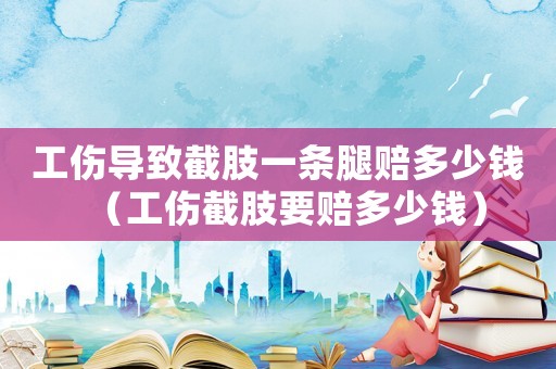 工伤导致截肢一条腿赔多少钱(工伤截肢要赔多少钱) 工伤导致截肢一条腿赔多少钱(工伤截肢要赔多少钱)