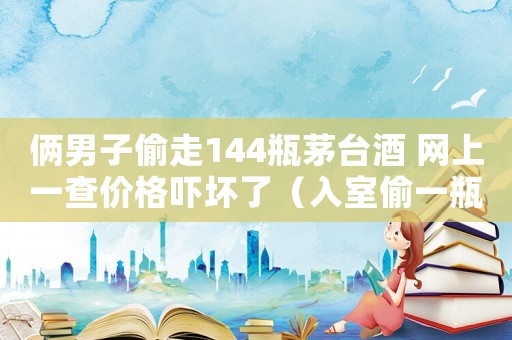 俩男子偷走144瓶茅台酒 网上一查价格吓坏了(入室偷一瓶茅台怎么定罪) 俩男子偷走144瓶茅台酒 网上一查价格吓坏了(入室偷一瓶茅台怎么定罪)