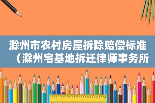 滁州市农村房屋拆除赔偿标准(滁州宅基地拆迁律师事务所排行榜) 滁州市农村房屋拆除赔偿标准(滁州宅基地拆迁律师事务所排行榜)