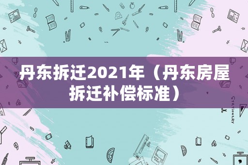 丹东拆迁2021年(丹东房屋拆迁补偿标准) 丹东拆迁2021年(丹东房屋拆迁补偿标准)