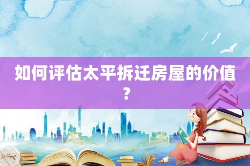 如何评估太平拆迁房屋的价值? 如何评估太平拆迁房屋的价值?