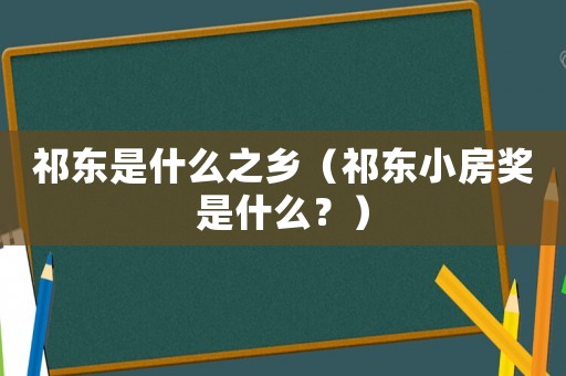 祁东是什么之乡（祁东小房奖是什么？）