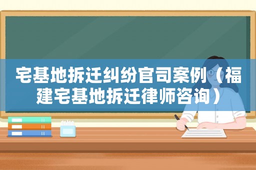 宅基地拆迁纠纷官司案例（福建宅基地拆迁律师咨询）