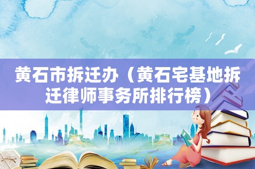 黄石市拆迁办(黄石宅基地拆迁律师事务所排行榜) 黄石市拆迁办(黄石宅基地拆迁律师事务所排行榜)