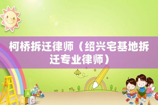 柯桥拆迁律师（绍兴宅基地拆迁专业律师）