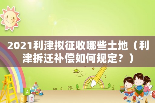 2021利津拟征收哪些土地(利津拆迁补偿如何规定?) 2021利津拟征收哪些土地(利津拆迁补偿如何规定?)