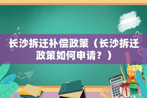 长沙拆迁补偿政策(长沙拆迁政策如何申请?) 长沙拆迁补偿政策(长沙拆迁政策如何申请?)