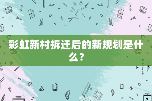 彩虹新村拆迁后的新规划是什么? 彩虹新村拆迁后的新规划是什么?