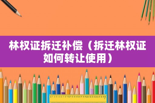 林权证拆迁补偿（拆迁林权证如何转让使用）