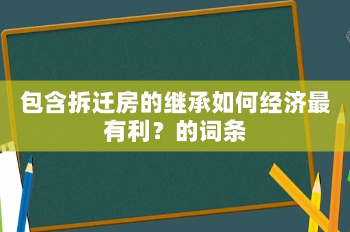 包含拆迁房的继承如何经济最有利？的词条