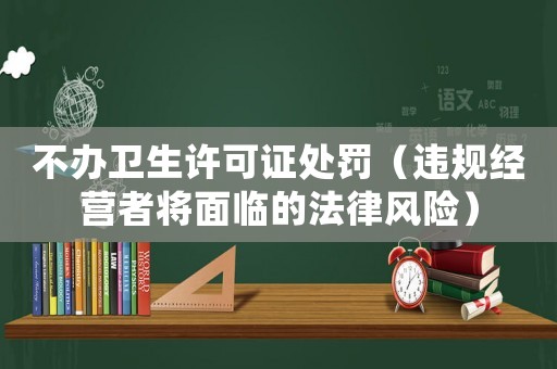 不办卫生许可证处罚（违规经营者将面临的法律风险）