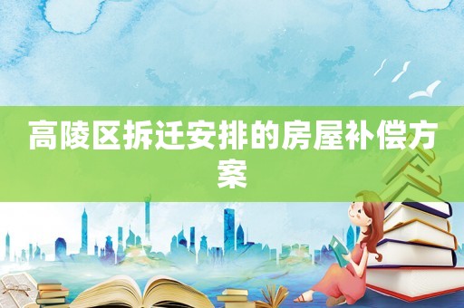 高陵区拆迁安排的房屋补偿方案 高陵区拆迁安排的房屋补偿方案