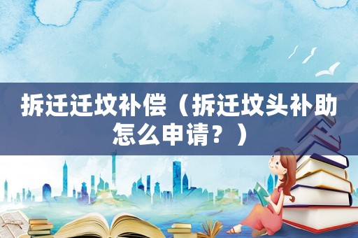 拆迁迁坟补偿(拆迁坟头补助怎么申请?) 拆迁迁坟补偿(拆迁坟头补助怎么申请?)