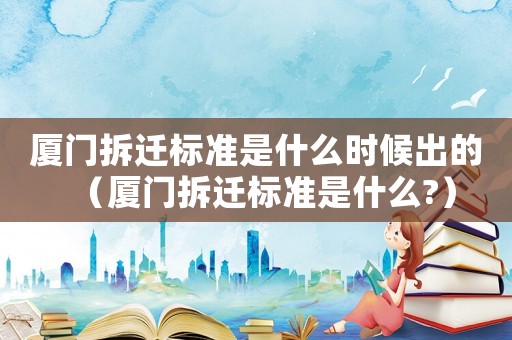 厦门拆迁标准是什么时候出的（厦门拆迁标准是什么?）