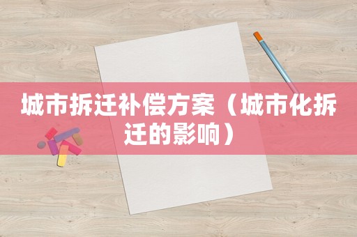 城市拆迁补偿方案(城市化拆迁的影响) 城市拆迁补偿方案(城市化拆迁的影响)