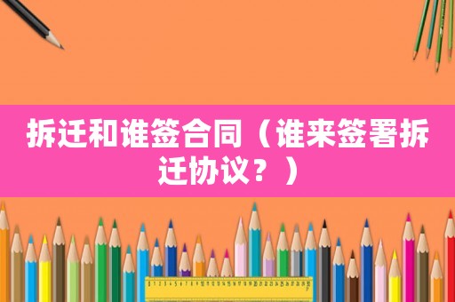 拆迁和谁签合同（谁来签署拆迁协议？）