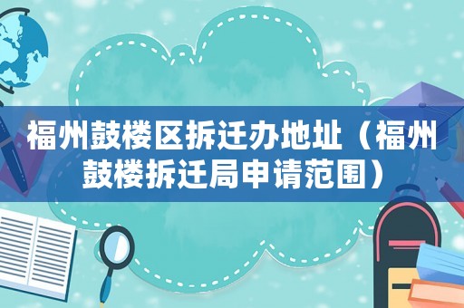 福州鼓楼区拆迁办地址（福州鼓楼拆迁局申请范围）