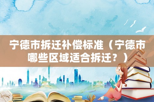 宁德市拆迁补偿标准（宁德市哪些区域适合拆迁？）