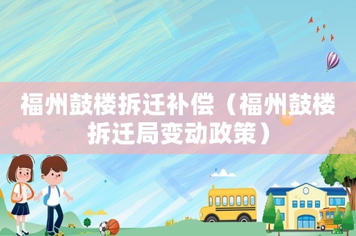 福州鼓楼拆迁补偿(福州鼓楼拆迁局变动政策) 福州鼓楼拆迁补偿(福州鼓楼拆迁局变动政策)